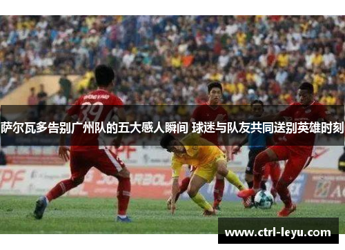 萨尔瓦多告别广州队的五大感人瞬间 球迷与队友共同送别英雄时刻