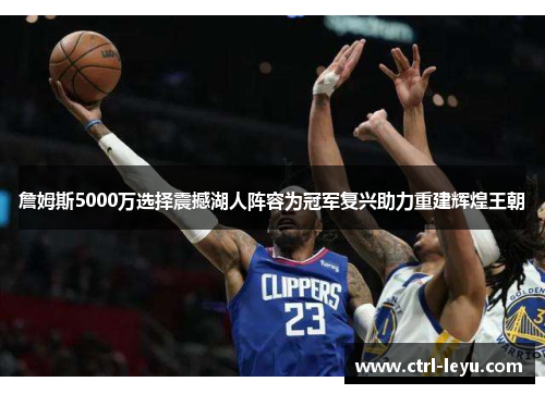 詹姆斯5000万选择震撼湖人阵容为冠军复兴助力重建辉煌王朝