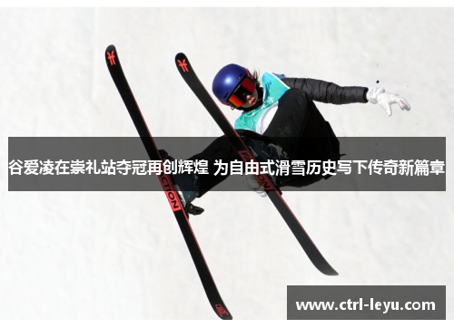 谷爱凌在崇礼站夺冠再创辉煌 为自由式滑雪历史写下传奇新篇章