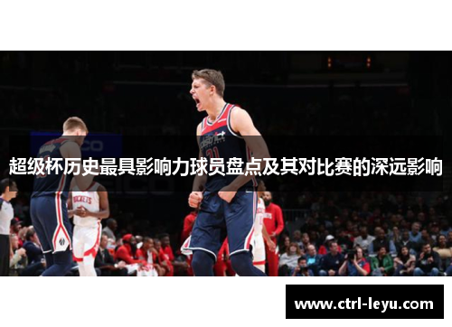 超级杯历史最具影响力球员盘点及其对比赛的深远影响