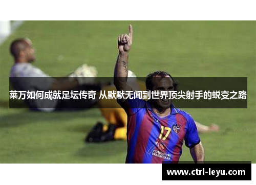 莱万如何成就足坛传奇 从默默无闻到世界顶尖射手的蜕变之路 莱万如何成就足坛传奇 从默默无闻到世界顶尖射手的蜕变之路