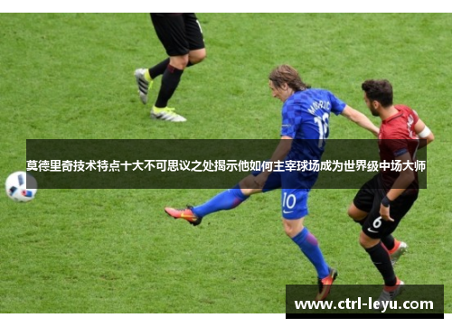 莫德里奇技术特点十大不可思议之处揭示他如何主宰球场成为世界级中场大师 莫德里奇技术特点十大不可思议之处揭示他如何主宰球场成为世界级中场大师