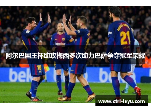 阿尔巴国王杯助攻梅西多次助力巴萨争夺冠军荣耀 阿尔巴国王杯助攻梅西多次助力巴萨争夺冠军荣耀