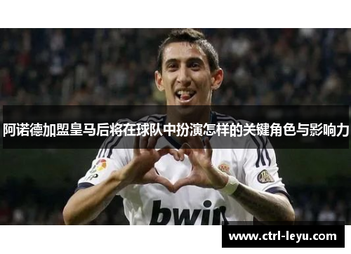 阿诺德加盟皇马后将在球队中扮演怎样的关键角色与影响力