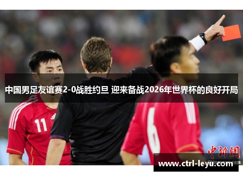 中国男足友谊赛2-0战胜约旦 迎来备战2026年世界杯的良好开局