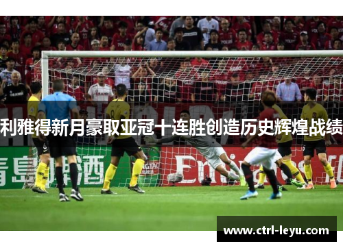 利雅得新月豪取亚冠十连胜创造历史辉煌战绩 利雅得新月豪取亚冠十连胜创造历史辉煌战绩
