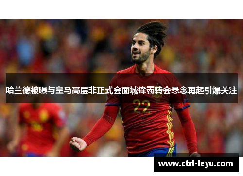 哈兰德被曝与皇马高层非正式会面城锋霸转会悬念再起引爆关注