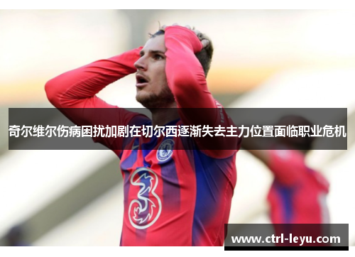 奇尔维尔伤病困扰加剧在切尔西逐渐失去主力位置面临职业危机 奇尔维尔伤病困扰加剧在切尔西逐渐失去主力位置面临职业危机