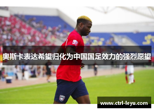 奥斯卡表达希望归化为中国国足效力的强烈愿望 奥斯卡表达希望归化为中国国足效力的强烈愿望