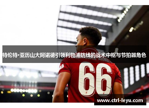 特伦特·亚历山大阿诺德引领利物浦防线的战术中枢与节拍器角色 特伦特·亚历山大阿诺德引领利物浦防线的战术中枢与节拍器角色