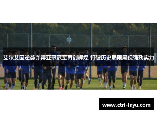 艾尔艾因逆袭夺得亚冠冠军再创辉煌 打破历史局限展现强劲实力