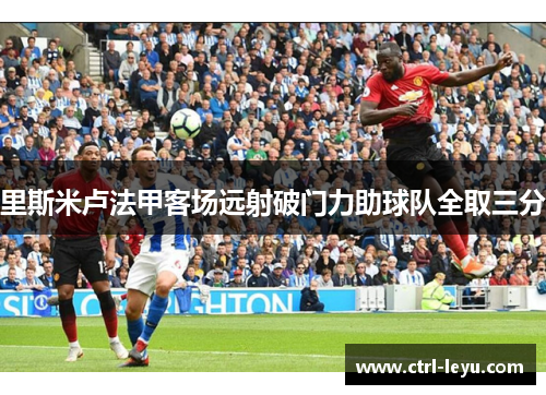 里斯米卢法甲客场远射破门力助球队全取三分 里斯米卢法甲客场远射破门力助球队全取三分