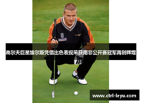 高尔夫巨星埃尔斯凭借出色表现荣获南非公开赛冠军再创辉煌