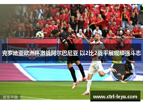 克罗地亚欧洲杯激战阿尔巴尼亚 以2比2战平展现顽强斗志