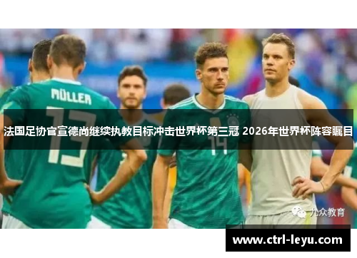 法国足协官宣德尚继续执教目标冲击世界杯第三冠 2026年世界杯阵容瞩目