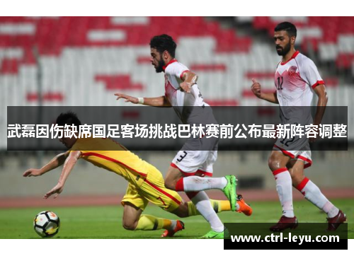武磊因伤缺席国足客场挑战巴林赛前公布最新阵容调整