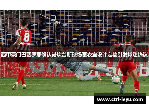西甲豪门巴塞罗那确认诺坎普新球场更衣室设计定稿引发球迷热议